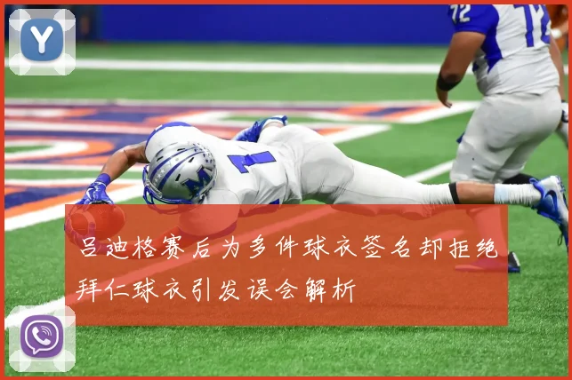吕迪格赛后为多件球衣签名却拒绝拜仁球衣引发误会解析