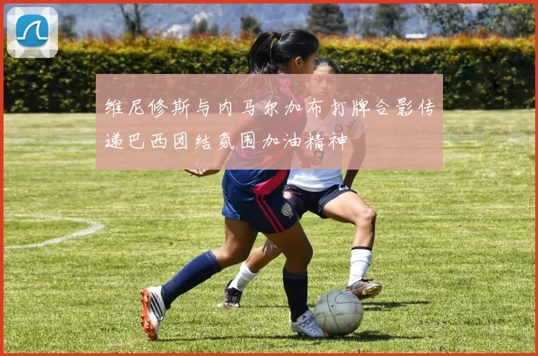维尼修斯与内马尔加布打牌合影传递巴西团结氛围加油精神