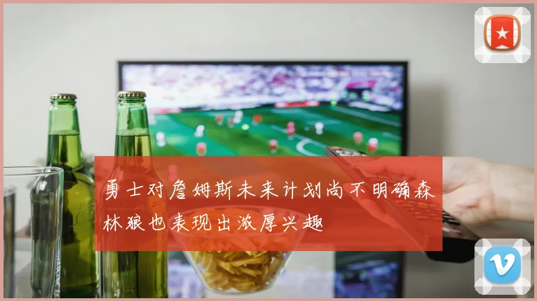 勇士对詹姆斯未来计划尚不明确森林狼也表现出浓厚兴趣