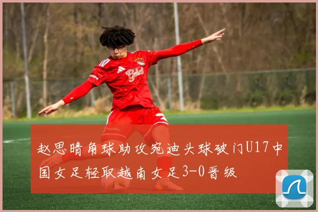 赵思晴角球助攻宛迪头球破门U17中国女足轻取越南女足3-0晋级