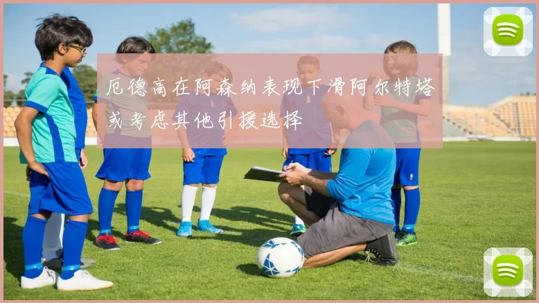 厄德高在阿森纳表现下滑阿尔特塔或考虑其他引援选择