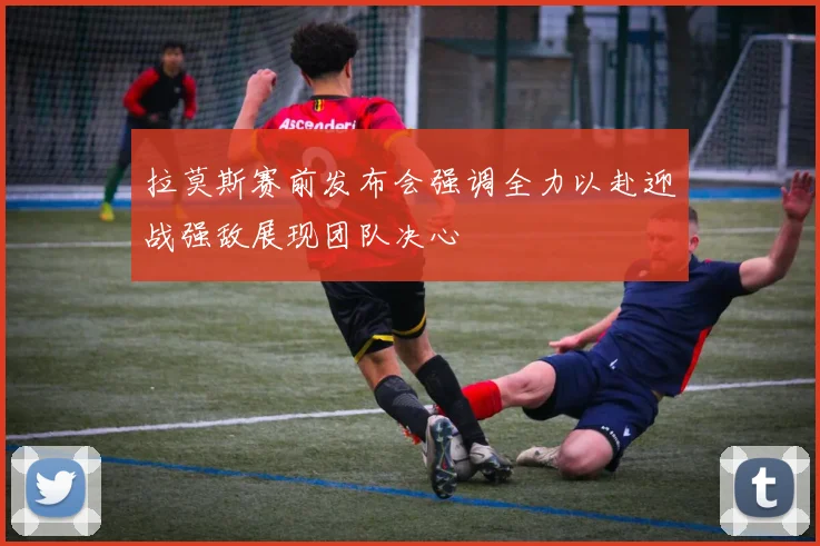 拉莫斯赛前发布会强调全力以赴迎战强敌展现团队决心