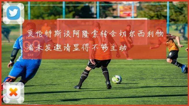 莫伦特斯谈阿隆索转会切尔西利物浦未发邀请显得不够主动