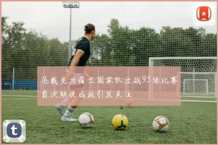 范戴克为荷兰国家队出战95场比赛首次助攻成就引发关注