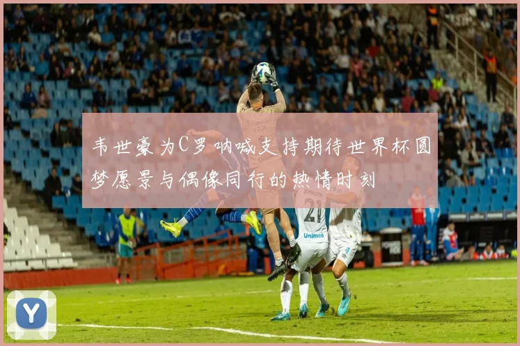 韦世豪为C罗呐喊支持期待世界杯圆梦愿景与偶像同行的热情时刻