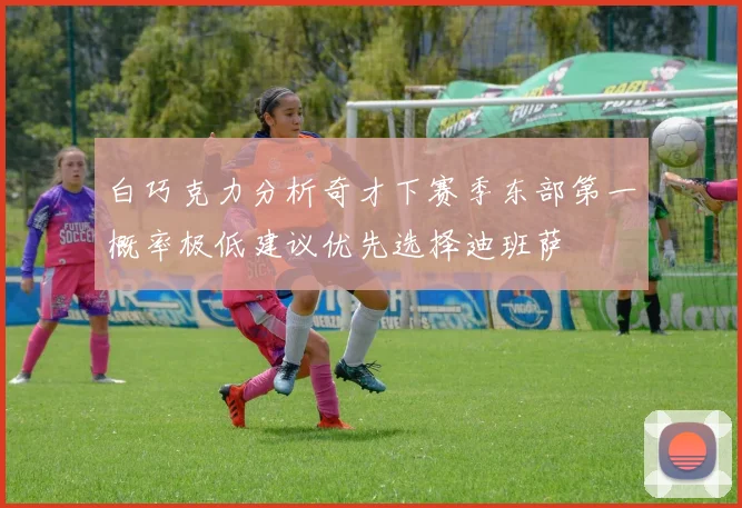 白巧克力分析奇才下赛季东部第一概率极低建议优先选择迪班萨